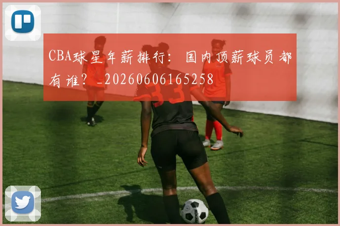 CBA球星年薪排行：国内顶薪球员都有谁？_20260606165258