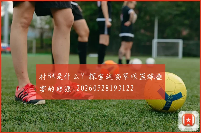 村BA是什么？探索这场草根篮球盛宴的起源_20260528193122